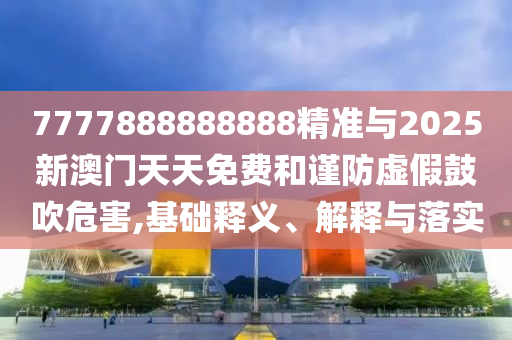 7777888888888精準與2025新澳門天天免費和謹防虛假鼓吹危害,基礎釋義、解釋與落實